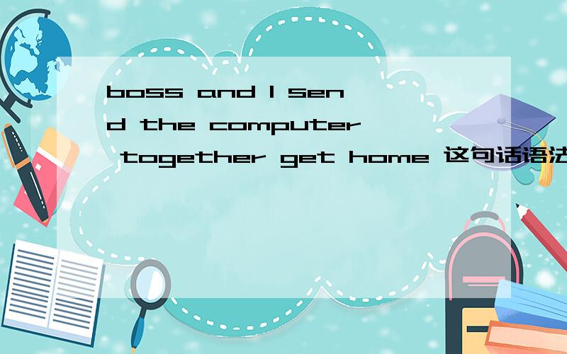 boss and I send the computer together get home 这句话语法有错吗?