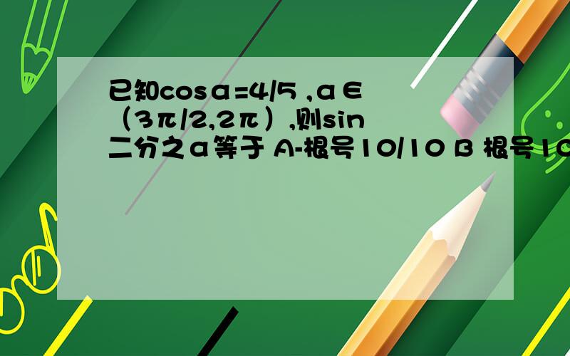 已知cosα=4/5 ,α∈（3π/2,2π）,则sin二分之α等于 A-根号10/10 B 根号10/10 C 3/10倍根号10 D-3/5