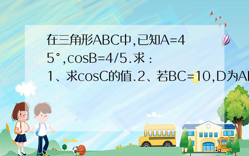 在三角形ABC中,已知A=45°,cosB=4/5.求：1、求cosC的值.2、若BC=10,D为AB的中点,求CD的长.