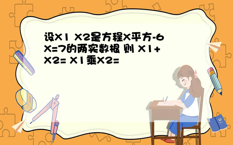 设X1 X2是方程X平方-6X=7的两实数根 则 X1+X2= X1乘X2=