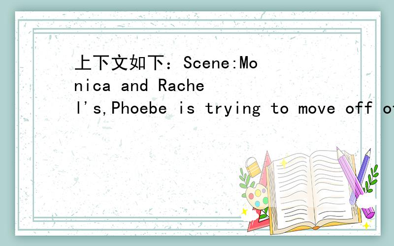 上下文如下：Scene:Monica and Rachel's,Phoebe is trying to move off of the couch as Rachel enters.]Phoebe:Oh.Oh.Rachel:Oh,honey!Don?t get up!What do you need?Phoebe:Oh,no.Oh,nothing.Rachel:Come on!I am here to take care of you!What do you need?A