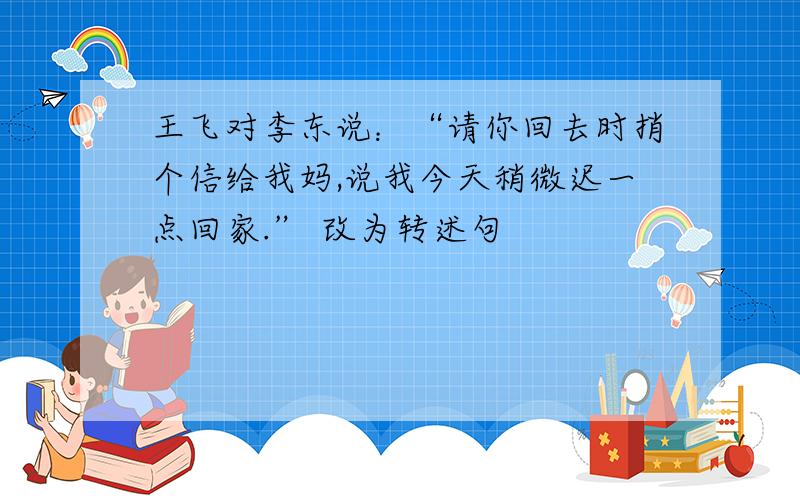 王飞对李东说：“请你回去时捎个信给我妈,说我今天稍微迟一点回家.” 改为转述句