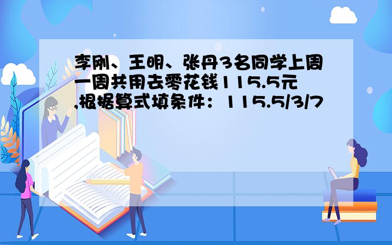 李刚、王明、张丹3名同学上周一周共用去零花钱115.5元,根据算式填条件：115.5/3/7