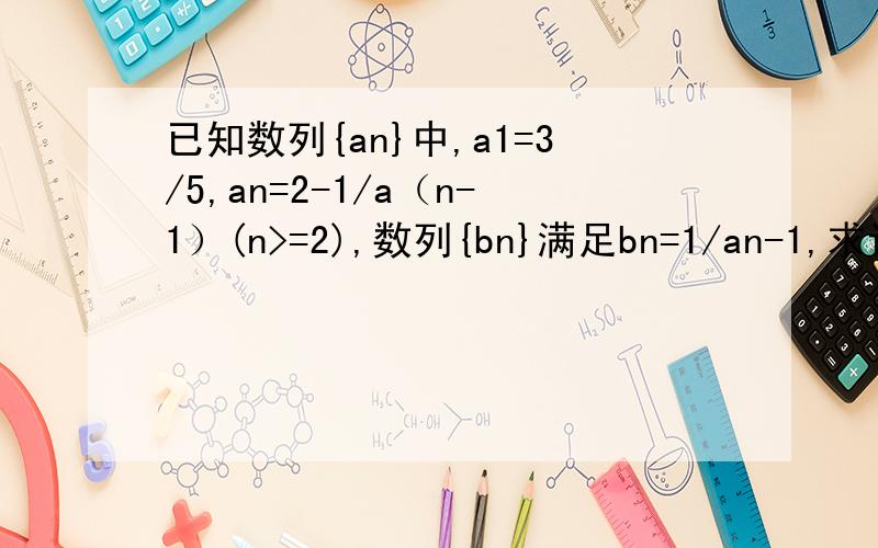 已知数列{an}中,a1=3/5,an=2-1/a（n-1）(n>=2),数列{bn}满足bn=1/an-1,求证bn是等差数列