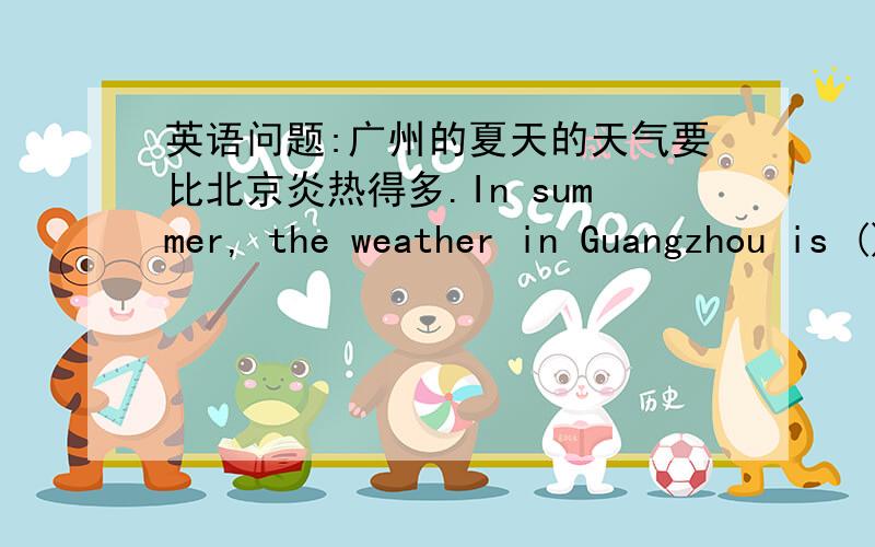 英语问题:广州的夏天的天气要比北京炎热得多.In summer, the weather in Guangzhou is ()()() in beijing9点前回答!