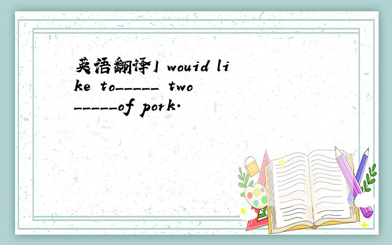 英语翻译I wouid like to_____ two_____of pork.