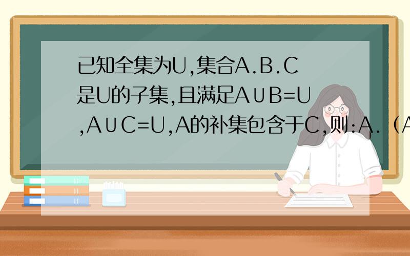 已知全集为U,集合A.B.C是U的子集,且满足A∪B=U,A∪C=U,A的补集包含于C,则:A.（A∩B）包含于CB.B包含于CC.B∪（C的补集）包含于UD.C的补集包含于A单选题