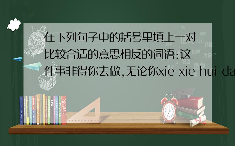 在下列句子中的括号里填上一对比较合适的意思相反的词语:这件事非得你去做,无论你xie xie hui da