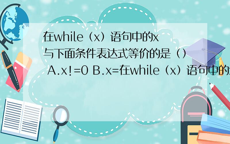 在while（x）语句中的x与下面条件表达式等价的是（） A.x!=0 B.x=在while（x）语句中的x与下面条件表达式等价的是（）A.x!=0          B.x==1      C.x!=1   D.x==0