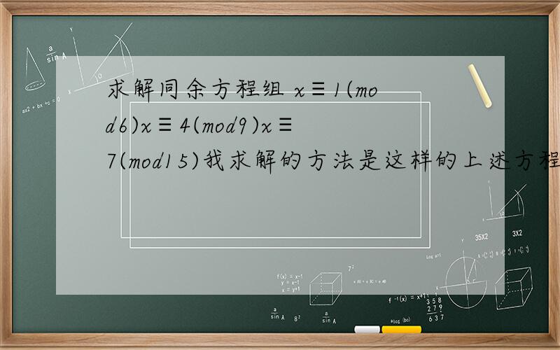 求解同余方程组 x≡1(mod6)x≡4(mod9)x≡7(mod15)我求解的方法是这样的上述方程组可化为x≡1（mod2）x≡1（mod3）x≡4（mod3）x≡4（mod3）x≡7（mod3）x≡7（mod5）即可化为x≡1（mod2）x≡1（mod3）x≡7（