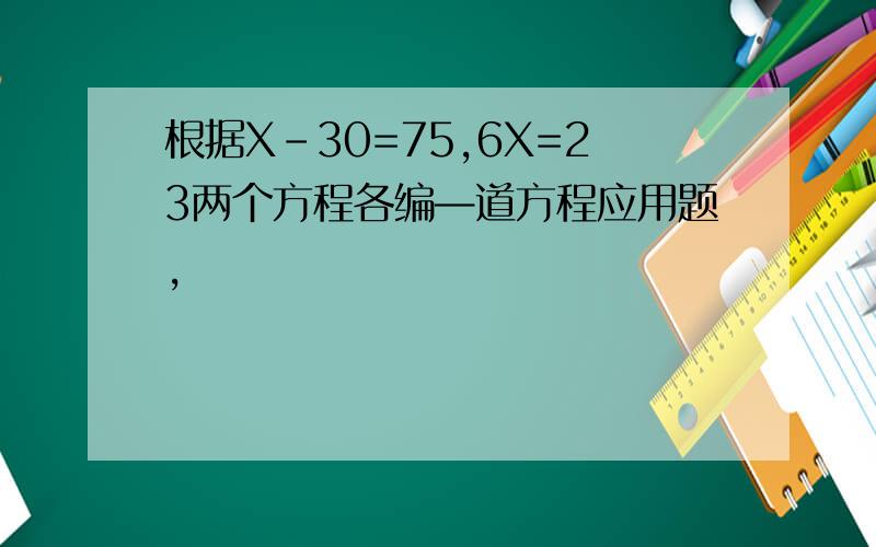 根据X-30=75,6X=23两个方程各编—道方程应用题,