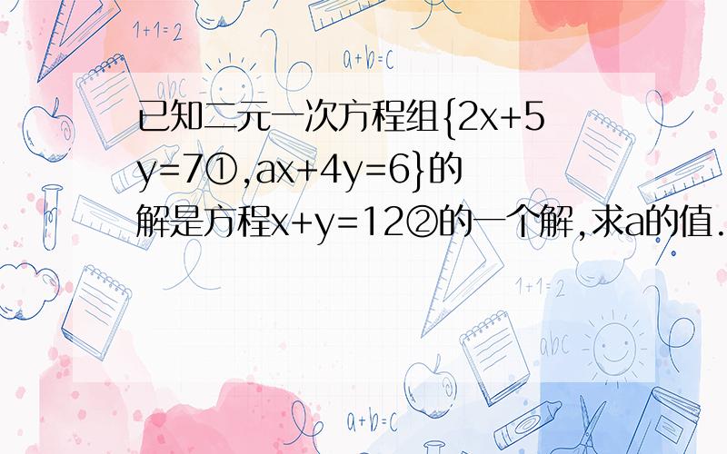 已知二元一次方程组{2x+5y=7①,ax+4y=6}的解是方程x+y=12②的一个解,求a的值.一定要有结果——即a的值!