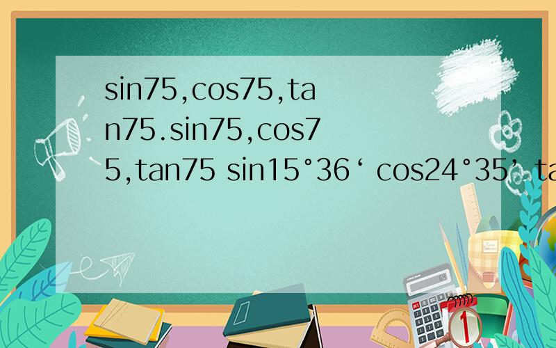 sin75,cos75,tan75.sin75,cos75,tan75 sin15°36‘ cos24°35’ tan47°18‘ sin24°3’18 cos52°16‘7’‘ tan 78°11’5‘’sin22°10'3''+cos14°5'29''=tan63°47'10''+cos29°2‘14’‘=保留四位有效数字H*E*L*P* ME* QAQ