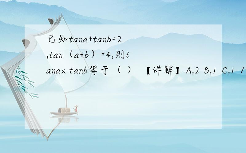 已知tana+tanb=2 ,tan（a+b）=4,则tana×tanb等于（ ） 【详解】A,2 B,1 C,1／2 D,4