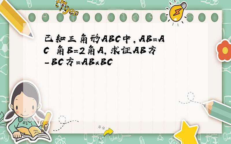 已知三角形ABC中,AB=AC 角B=2角A,求证AB方-BC方=ABxBC