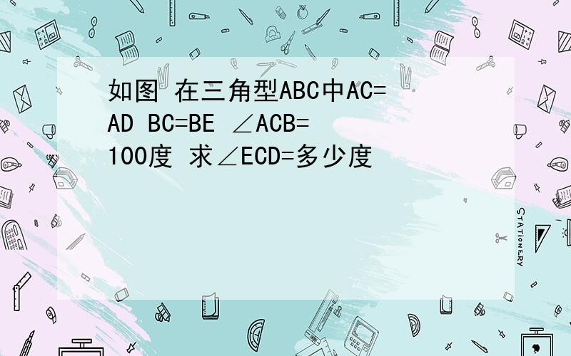 如图 在三角型ABC中AC=AD BC=BE ∠ACB=100度 求∠ECD=多少度