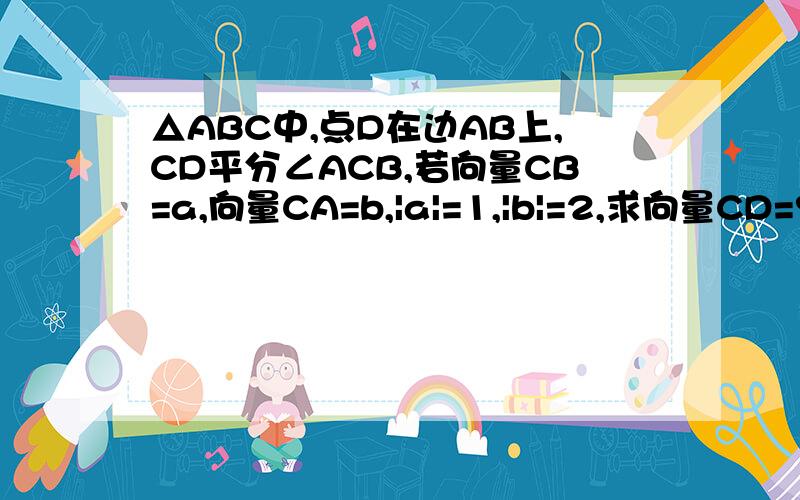 △ABC中,点D在边AB上,CD平分∠ACB,若向量CB=a,向量CA=b,|a|=1,|b|=2,求向量CD=?向量CD用向量a、b表示~