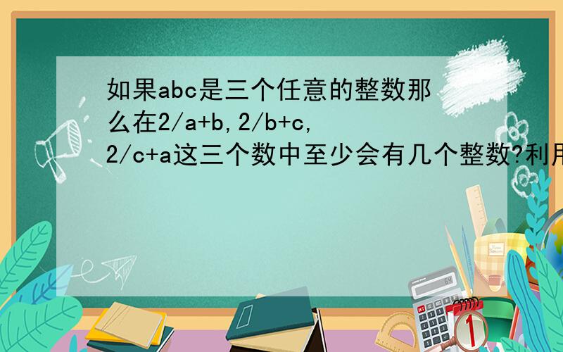 如果abc是三个任意的整数那么在2/a+b,2/b+c,2/c+a这三个数中至少会有几个整数?利用整数的奇偶性说明理由2/a+b,2/b+c,2/c+a打错 a+b/2,b+c/2,c+a/2