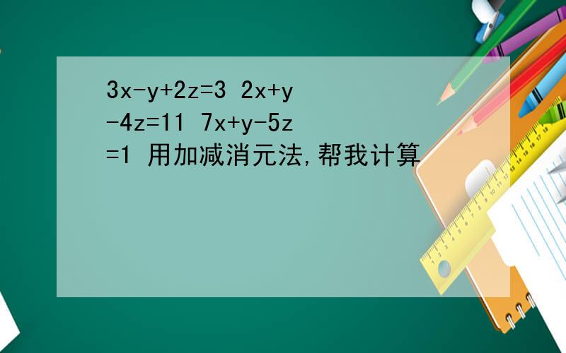 3x-y+2z=3 2x+y-4z=11 7x+y-5z=1 用加减消元法,帮我计算