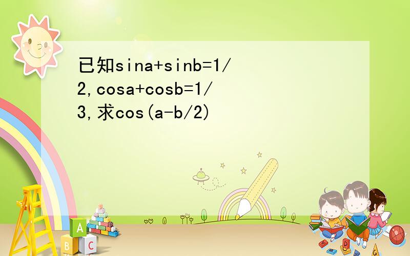 已知sina+sinb=1/2,cosa+cosb=1/3,求cos(a-b/2)