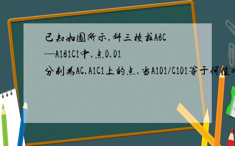 已知如图所示,斜三棱柱ABC—A1B1C1中,点D,D1分别为AC,A1C1上的点,当A1D1/C1D1等于何值时,BC1//平面AB1D1?若平面BCD1平行平面AB1D1,求AD/DC的值