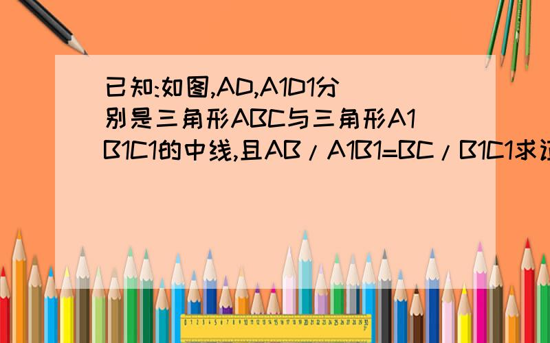 已知:如图,AD,A1D1分别是三角形ABC与三角形A1B1C1的中线,且AB/A1B1=BC/B1C1求证：三角形ABC相似于A1B1C1