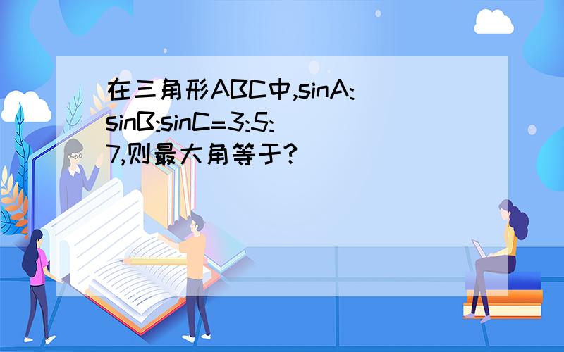在三角形ABC中,sinA:sinB:sinC=3:5:7,则最大角等于?