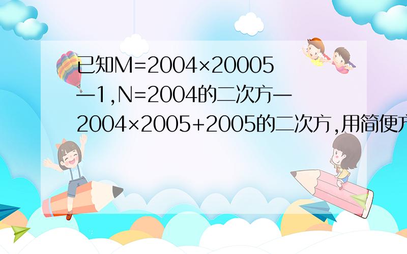 已知M=2004×20005—1,N=2004的二次方—2004×2005+2005的二次方,用简便方法判断M,N的大小帮我一下