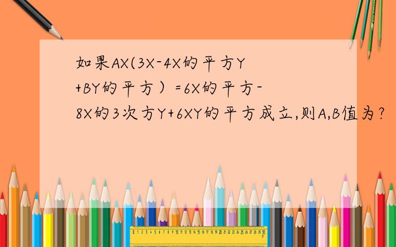 如果AX(3X-4X的平方Y+BY的平方）=6X的平方-8X的3次方Y+6XY的平方成立,则A,B值为?