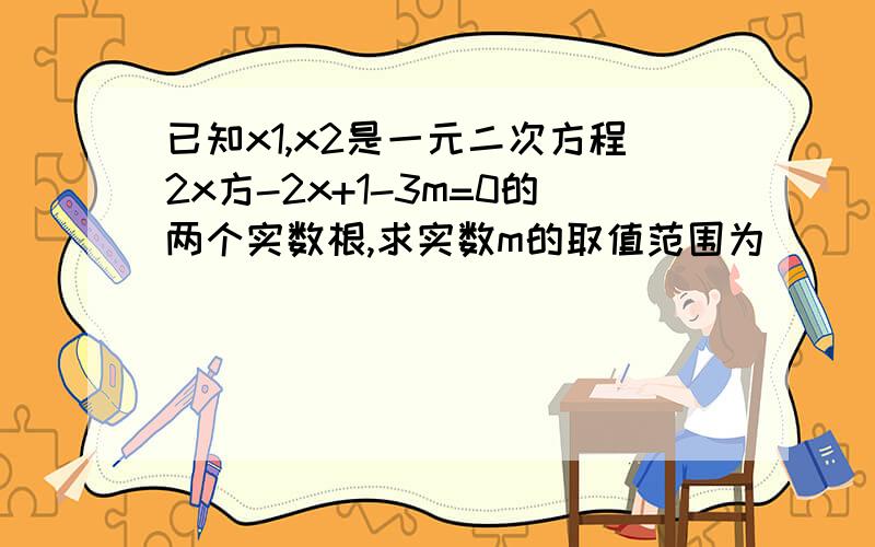 已知x1,x2是一元二次方程2x方-2x+1-3m=0的两个实数根,求实数m的取值范围为