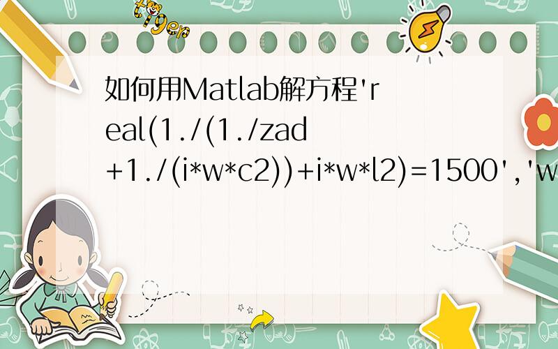 如何用Matlab解方程'real(1./(1./zad+1./(i*w*c2))+i*w*l2)=1500','w=21.4*10^6','imag(1./(1./zad+1./(i*w*c2))+i*w*l2)=0'