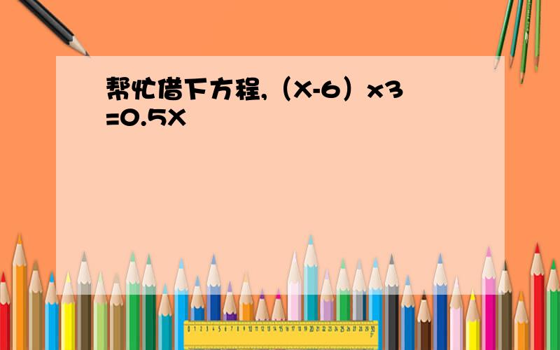 帮忙借下方程,（X-6）x3=0.5X