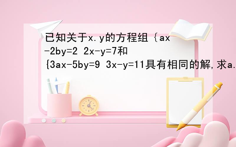 已知关于x.y的方程组｛ax-2by=2 2x-y=7和{3ax-5by=9 3x-y=11具有相同的解,求a.b的解