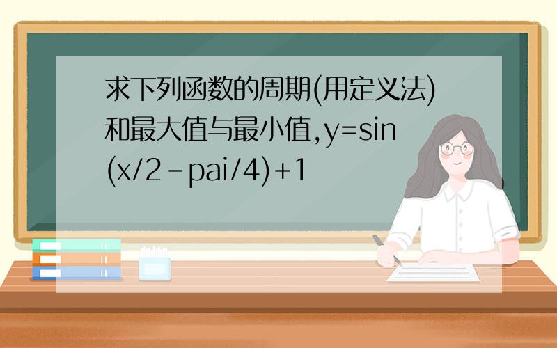 求下列函数的周期(用定义法)和最大值与最小值,y=sin(x/2-pai/4)+1