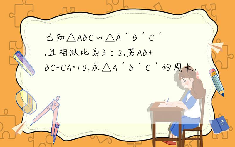 已知△ABC∽△A′B′C′,且相似比为3∶2,若AB+BC+CA=10,求△A′B′C′的周长.