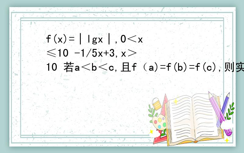 f(x)=│lgx│,0＜x≤10 -1/5x+3,x＞10 若a＜b＜c,且f（a)=f(b)=f(c),则实数c的范围