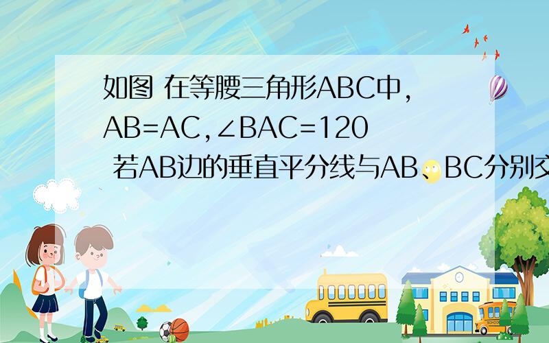 如图 在等腰三角形ABC中,AB=AC,∠BAC=120 若AB边的垂直平分线与AB、BC分别交与如图 在等腰三角形ABC中,AB=AC,∠BAC=120若AB边的垂直平分线与AB、BC分别交与点D、E,AC边的垂直平分线与AC、BC分别交于点