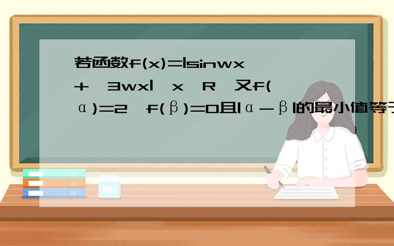 若函数f(x)=|sinwx+√3wx|,x∈R,又f(α)=2,f(β)=0且|α-β|的最小值等于3π/4,则正数w=?