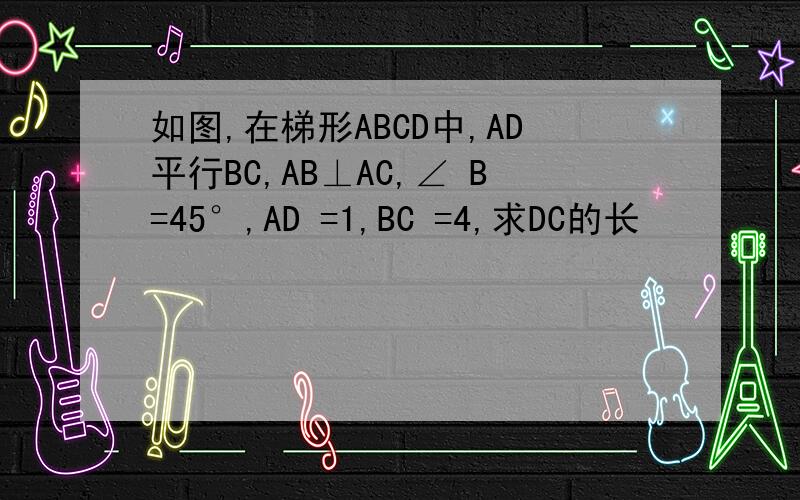 如图,在梯形ABCD中,AD平行BC,AB⊥AC,∠ B=45°,AD =1,BC =4,求DC的长