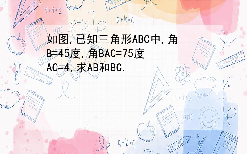 如图,已知三角形ABC中,角B=45度,角BAC=75度AC=4,求AB和BC.