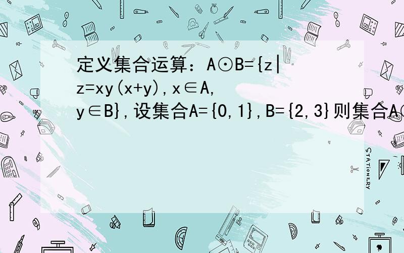 定义集合运算：A⊙B={z|z=xy(x+y),x∈A,y∈B},设集合A={0,1},B={2,3}则集合A⊙B的所有元素之和为?要过程~不要一个答案~~