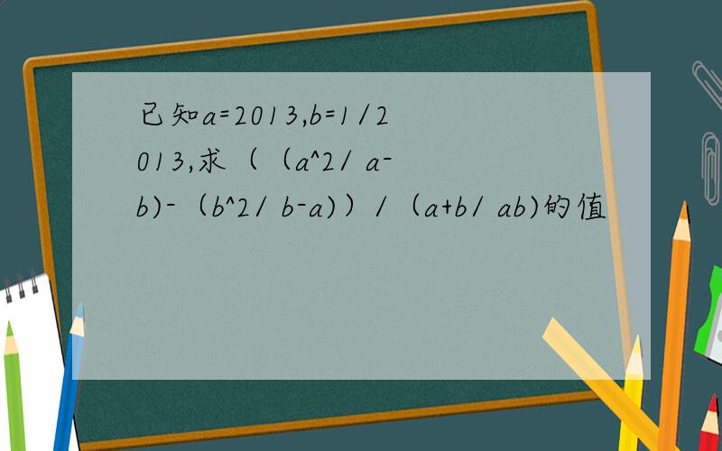 已知a=2013,b=1/2013,求（（a^2/ a-b)-（b^2/ b-a)）/（a+b/ ab)的值