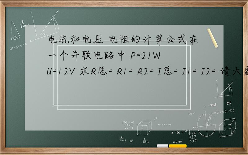 电流和电压 电阻的计算公式在一个并联电路中 P=21W U=12V 求R总= R1= R2= I总= I1= I2= 请大家帮我算算