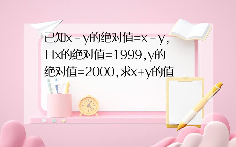 已知x-y的绝对值=x-y,且x的绝对值=1999,y的绝对值=2000,求x+y的值
