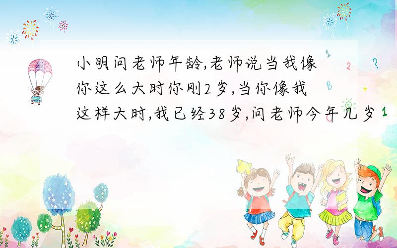 小明问老师年龄,老师说当我像你这么大时你刚2岁,当你像我这样大时,我已经38岁,问老师今年几岁