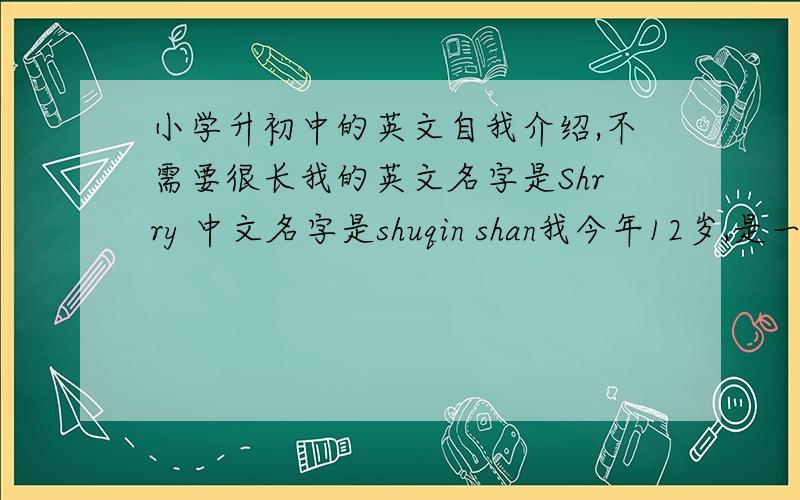 小学升初中的英文自我介绍,不需要很长我的英文名字是Shrry 中文名字是shuqin shan我今年12岁,是一个聪明、活泼可爱的女生.