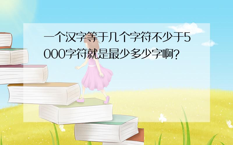 一个汉字等于几个字符不少于5000字符就是最少多少字啊?
