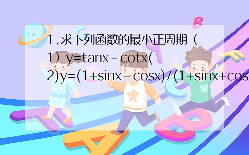 1.求下列函数的最小正周期（1）y=tanx-cotx(2)y=(1+sinx-cosx)/(1+sinx+cosx)2.已知函数f（x）=Atan（ωx+φ）与x轴的两个相邻交点的坐标为（π/6,0）（5π/6,0）,且过点（0,-3）求函数f（x）的解析式