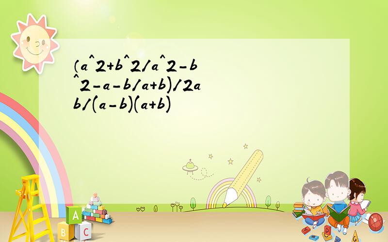 （a^2+b^2/a^2-b^2-a-b/a+b)/2ab/(a-b)(a+b)