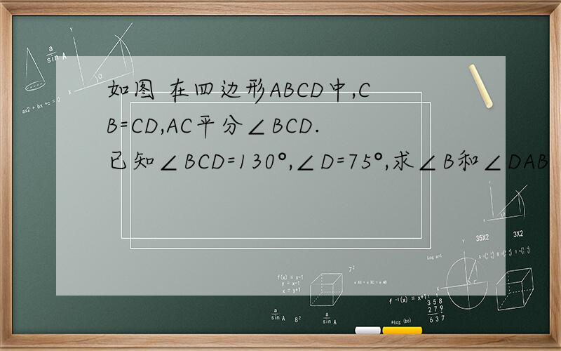 如图 在四边形ABCD中,CB=CD,AC平分∠BCD.已知∠BCD=130°,∠D=75°,求∠B和∠DAB